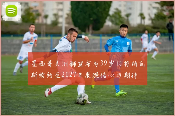 墨西哥美洲狮宣布与39岁门将纳瓦斯续约至2027年展现信心与期待
