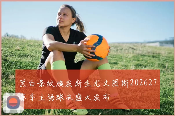 黑白条纹焕发新生尤文图斯202627赛季主场球衣盛大发布