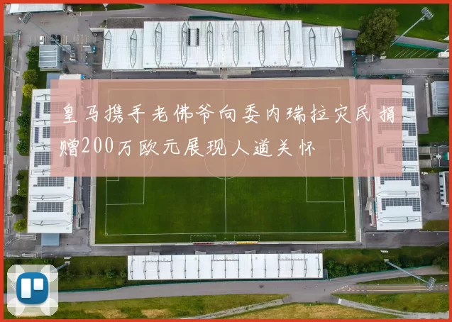皇马携手老佛爷向委内瑞拉灾民捐赠200万欧元展现人道关怀