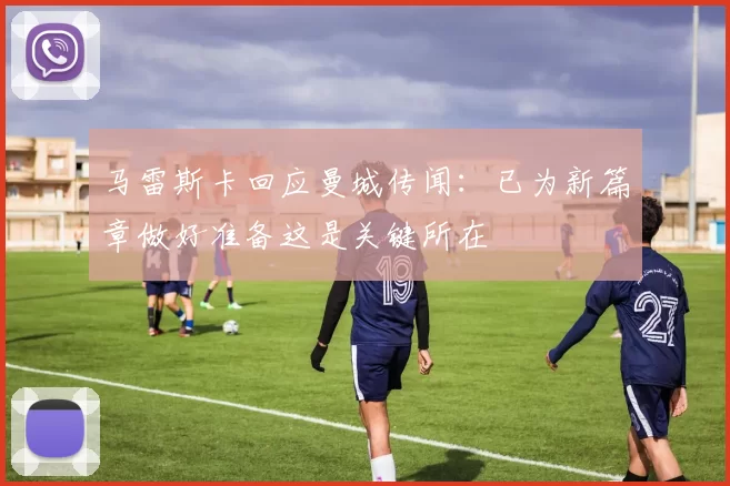 马雷斯卡回应曼城传闻：已为新篇章做好准备这是关键所在