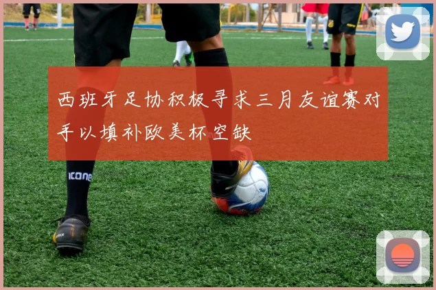 西班牙足协积极寻求三月友谊赛对手以填补欧美杯空缺