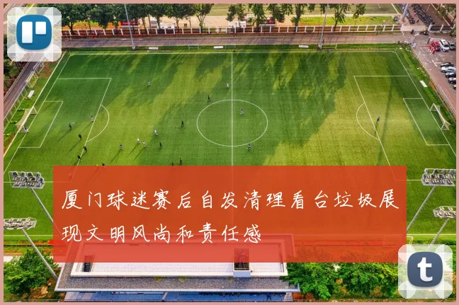 厦门球迷赛后自发清理看台垃圾展现文明风尚和责任感