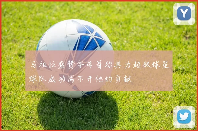 马祖拉盛赞字母哥称其为超级球星球队成功离不开他的贡献