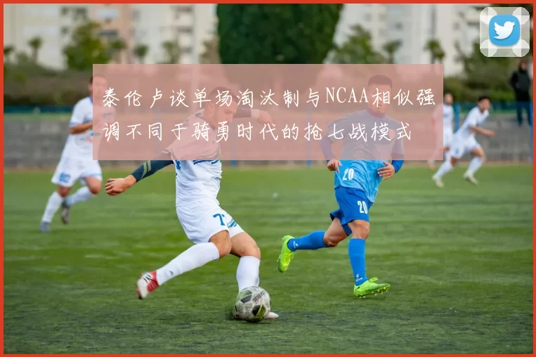 泰伦卢谈单场淘汰制与NCAA相似强调不同于骑勇时代的抢七战模式
