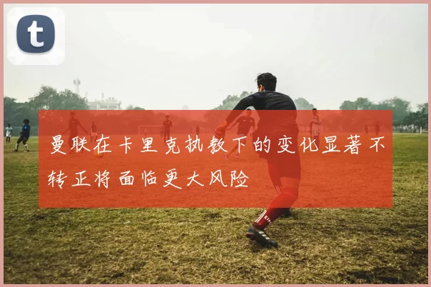 曼联在卡里克执教下的变化显著不转正将面临更大风险