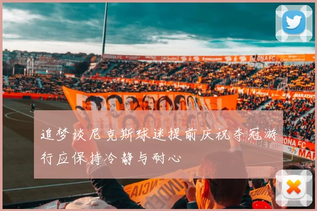 追梦谈尼克斯球迷提前庆祝夺冠游行应保持冷静与耐心