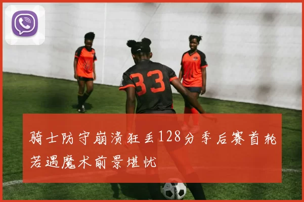 骑士防守崩溃狂丢128分季后赛首轮若遇魔术前景堪忧