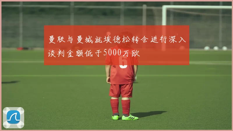曼联与曼城就埃德松转会进行深入谈判金额低于5000万欧