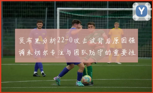 莫布里分析22-0攻击波背后原因强调米切尔专注与团队防守的重要性