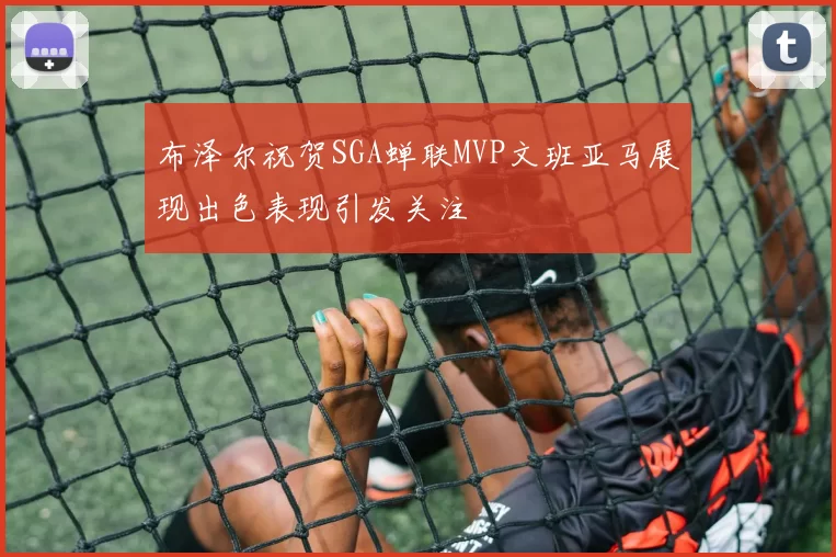 布泽尔祝贺SGA蝉联MVP文班亚马展现出色表现引发关注