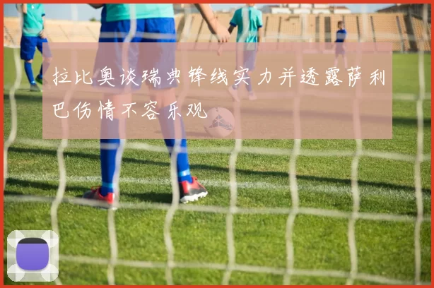 拉比奥谈瑞典锋线实力并透露萨利巴伤情不容乐观