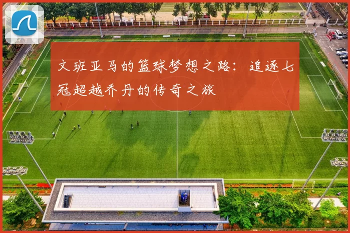 文班亚马的篮球梦想之路：追逐七冠超越乔丹的传奇之旅