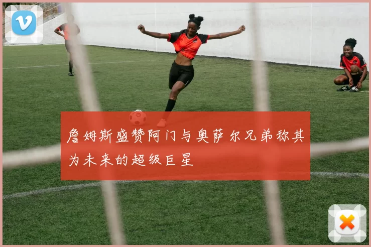 詹姆斯盛赞阿门与奥萨尔兄弟称其为未来的超级巨星