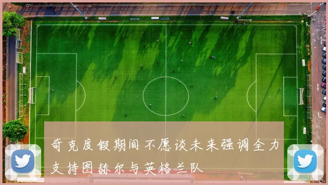 奇克度假期间不愿谈未来强调全力支持图赫尔与英格兰队
